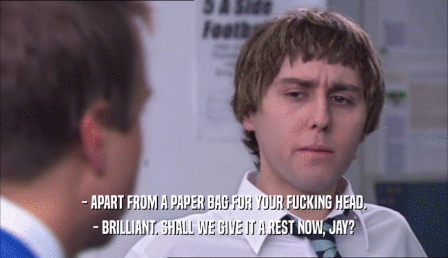 - APART FROM A PAPER BAG FOR YOUR FUCKING HEAD.
 - BRILLIANT. SHALL WE GIVE IT A REST NOW, JAY?
 