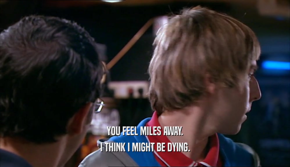 YOU FEEL MILES AWAY.
 I THINK I MIGHT BE DYING.
 