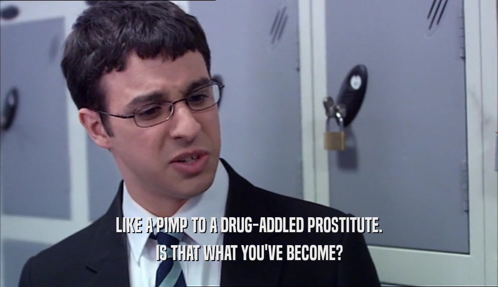 LIKE A PIMP TO A DRUG-ADDLED PROSTITUTE. IS THAT WHAT YOU'VE BECOME? 