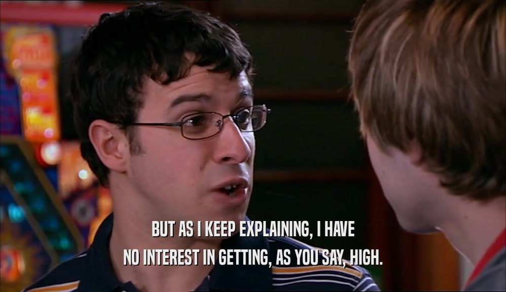 BUT AS I KEEP EXPLAINING, I HAVE NO INTEREST IN GETTING, AS YOU SAY, HIGH. 