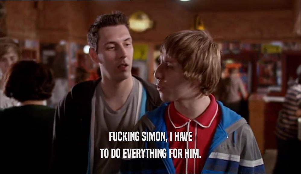 FUCKING SIMON, I HAVE TO DO EVERYTHING FOR HIM. 
