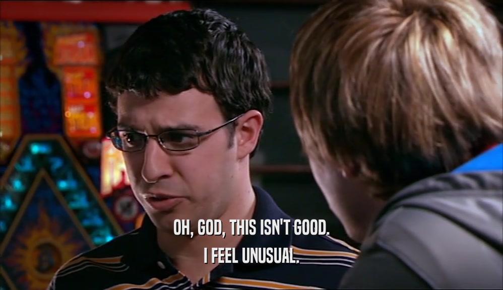 OH, GOD, THIS ISN'T GOOD. I FEEL UNUSUAL. 