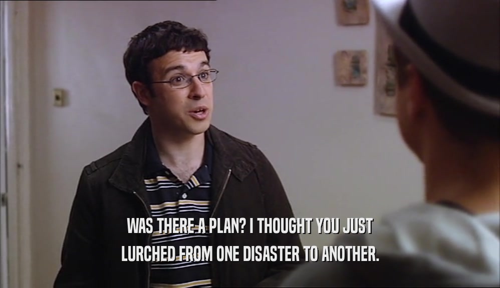 WAS THERE A PLAN? I THOUGHT YOU JUST LURCHED FROM ONE DISASTER TO ANOTHER. 