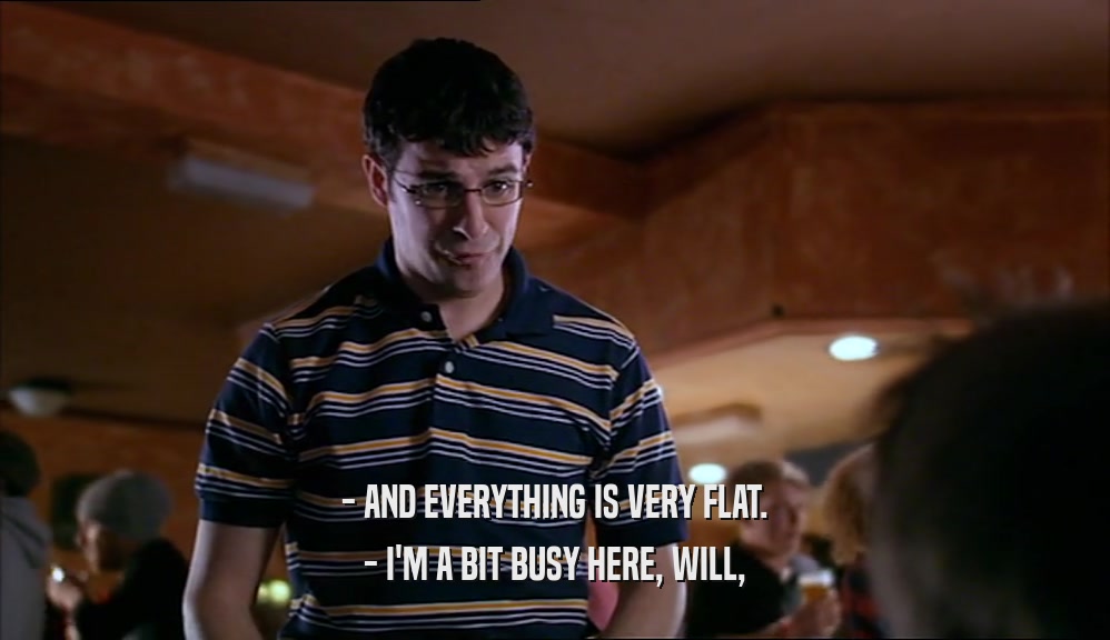- AND EVERYTHING IS VERY FLAT. - I'M A BIT BUSY HERE, WILL, 
