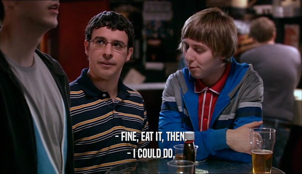 - FINE, EAT IT, THEN. - I COULD DO, 