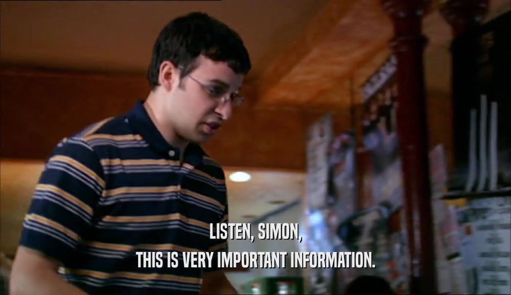 LISTEN, SIMON, THIS IS VERY IMPORTANT INFORMATION. 