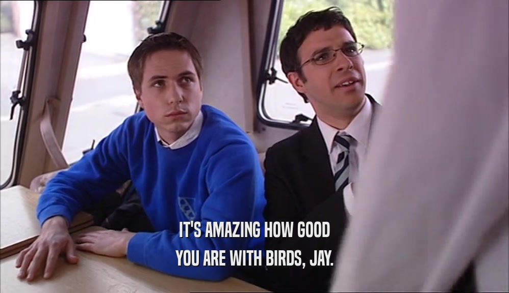 IT'S AMAZING HOW GOOD YOU ARE WITH BIRDS, JAY. 