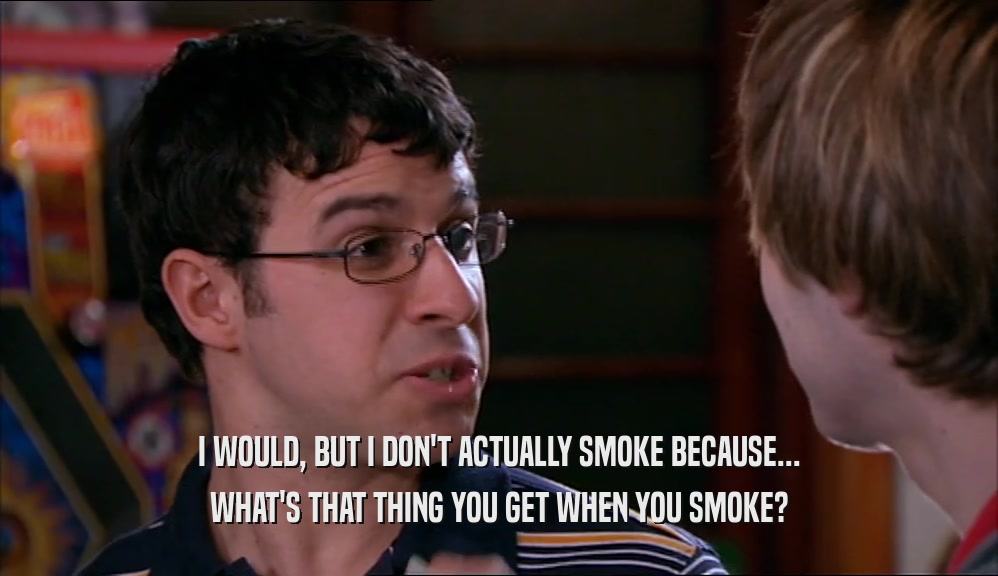 I WOULD, BUT I DON'T ACTUALLY SMOKE BECAUSE... WHAT'S THAT THING YOU GET WHEN YOU SMOKE? 