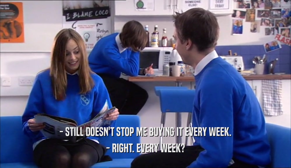- STILL DOESN'T STOP ME BUYING IT EVERY WEEK. - RIGHT. EVERY WEEK? 
