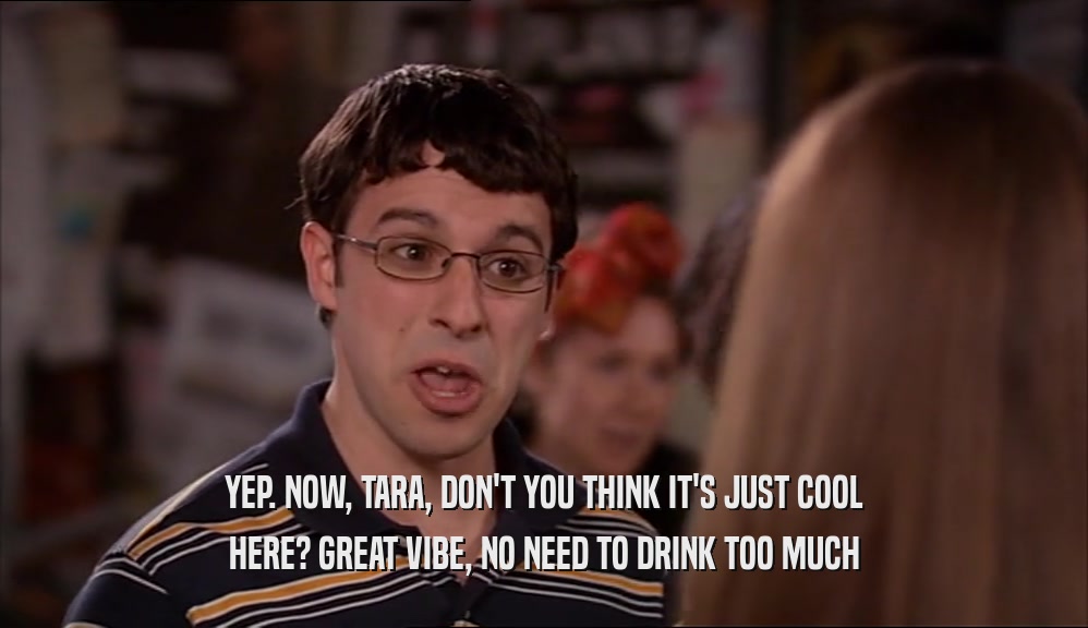 YEP. NOW, TARA, DON'T YOU THINK IT'S JUST COOL HERE? GREAT VIBE, NO NEED TO DRINK TOO MUCH 