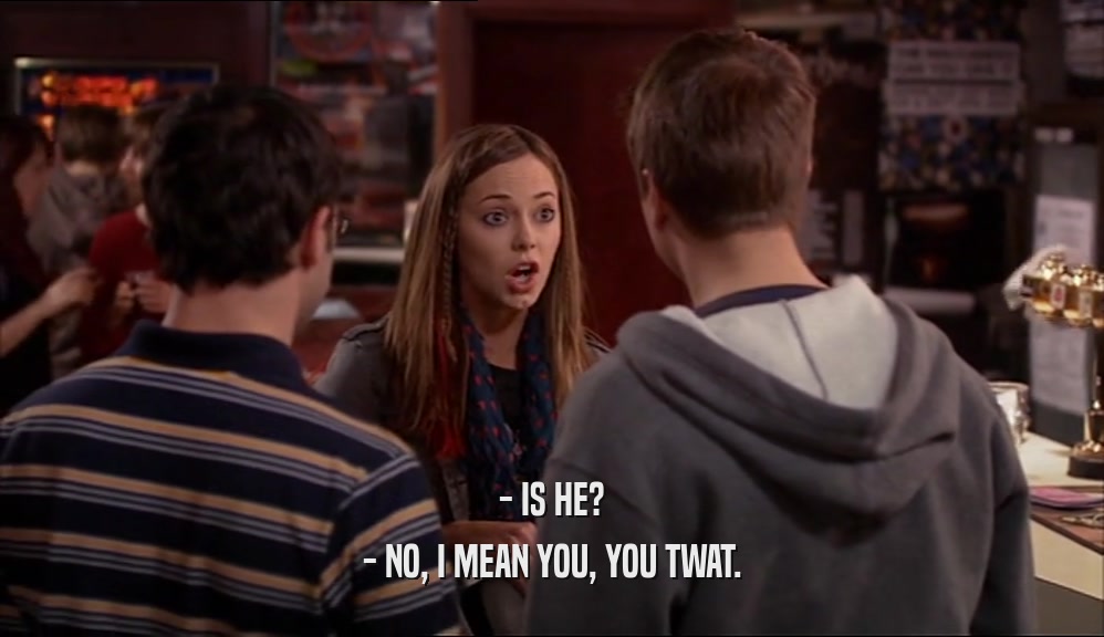 - IS HE? - NO, I MEAN YOU, YOU TWAT. 