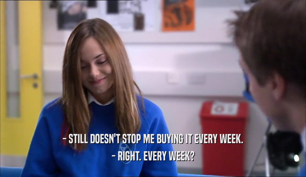 - STILL DOESN'T STOP ME BUYING IT EVERY WEEK. - RIGHT. EVERY WEEK? 