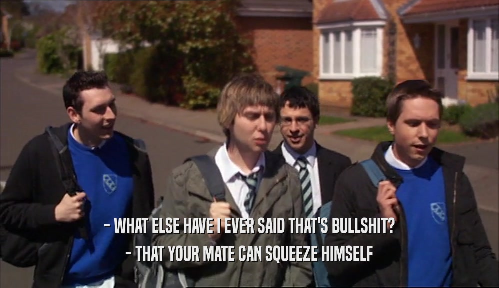 - WHAT ELSE HAVE I EVER SAID THAT'S BULLSHIT?
 - THAT YOUR MATE CAN SQUEEZE HIMSELF
 