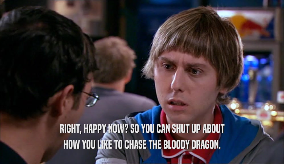 RIGHT, HAPPY NOW? SO YOU CAN SHUT UP ABOUT
 HOW YOU LIKE TO CHASE THE BLOODY DRAGON.
 