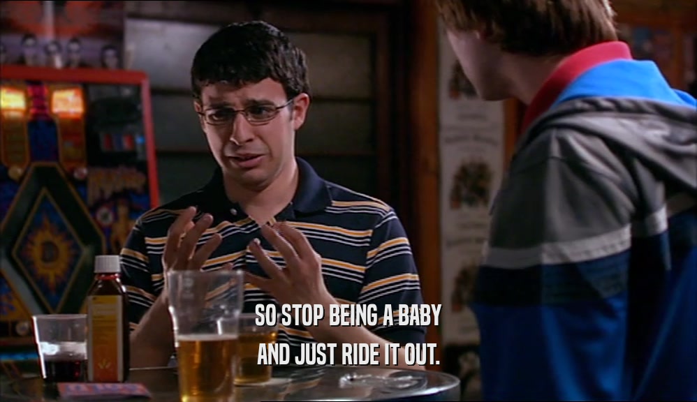 SO STOP BEING A BABY AND JUST RIDE IT OUT. 