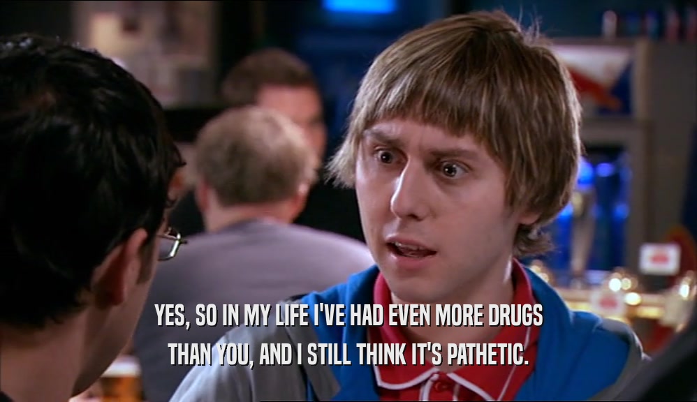 YES, SO IN MY LIFE I'VE HAD EVEN MORE DRUGS THAN YOU, AND I STILL THINK IT'S PATHETIC. 