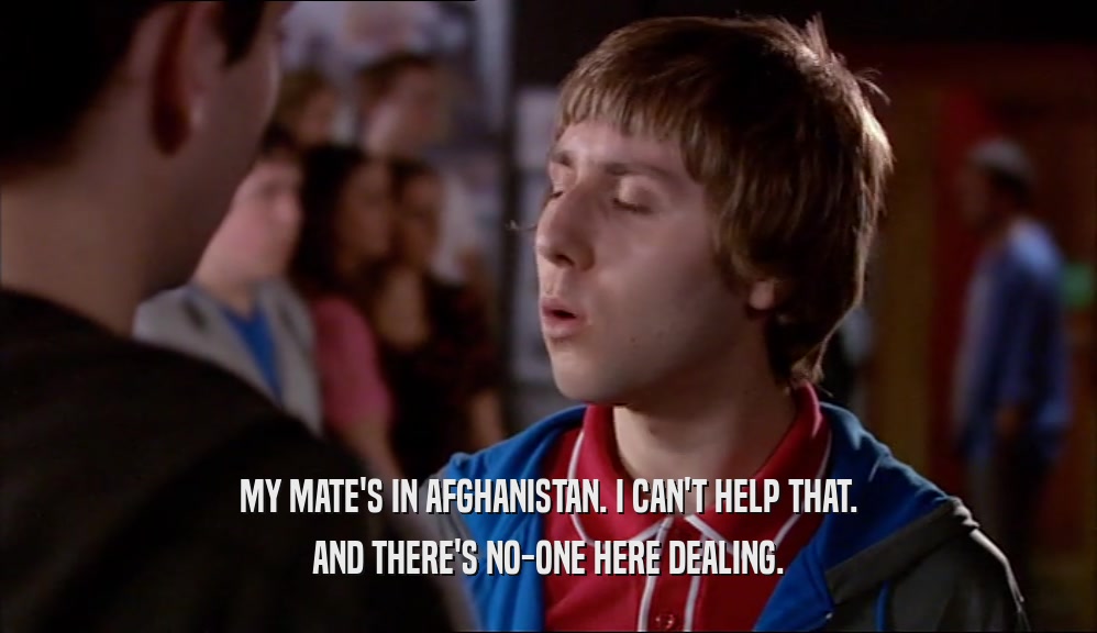MY MATE'S IN AFGHANISTAN. I CAN'T HELP THAT. AND THERE'S NO-ONE HERE DEALING. 