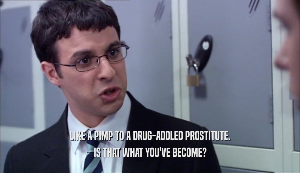 LIKE A PIMP TO A DRUG-ADDLED PROSTITUTE. IS THAT WHAT YOU'VE BECOME? 