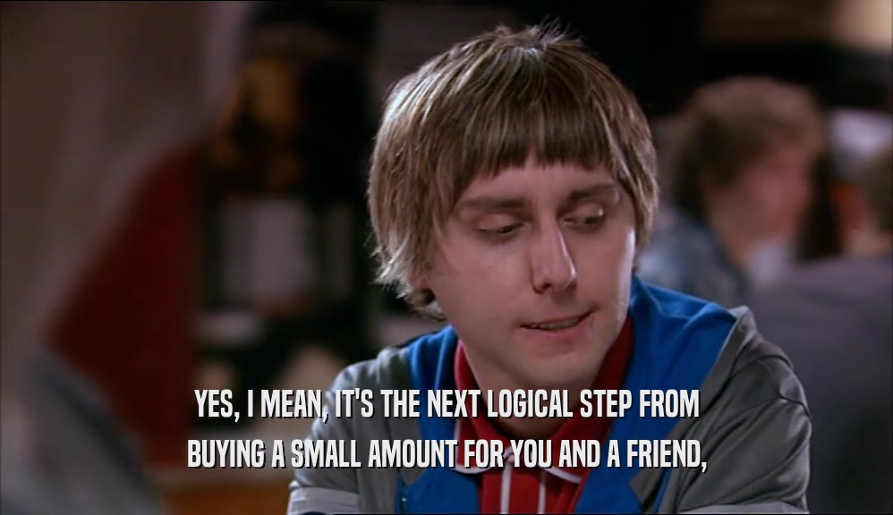 YES, I MEAN, IT'S THE NEXT LOGICAL STEP FROM BUYING A SMALL AMOUNT FOR YOU AND A FRIEND, 