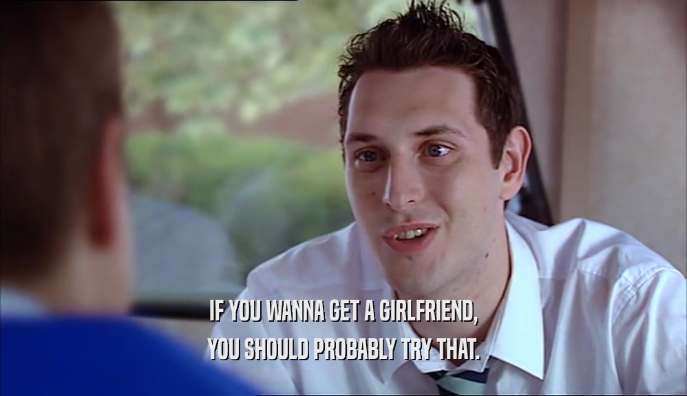 IF YOU WANNA GET A GIRLFRIEND, YOU SHOULD PROBABLY TRY THAT. 