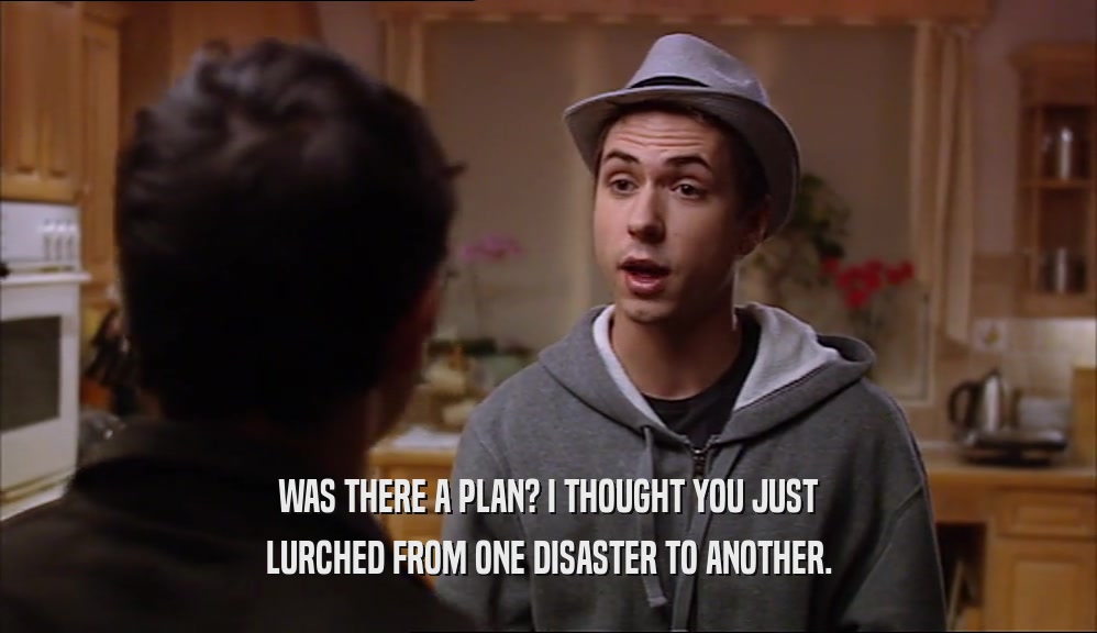 WAS THERE A PLAN? I THOUGHT YOU JUST LURCHED FROM ONE DISASTER TO ANOTHER. 