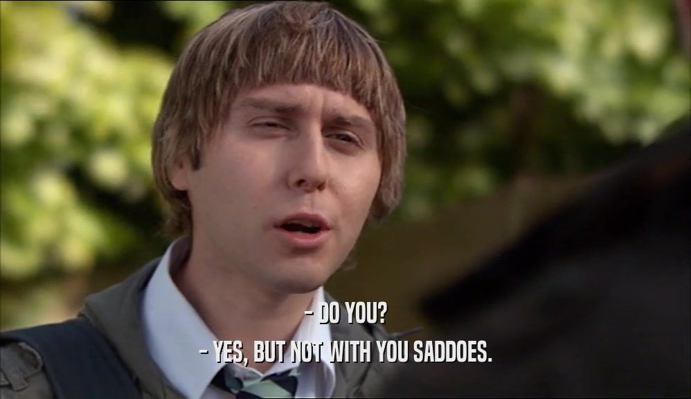 - DO YOU? - YES, BUT NOT WITH YOU SADDOES. 
