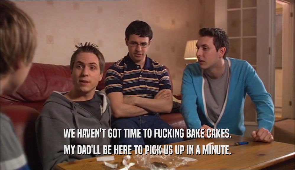 WE HAVEN'T GOT TIME TO FUCKING BAKE CAKES. MY DAD'LL BE HERE TO PICK US UP IN A MINUTE. 