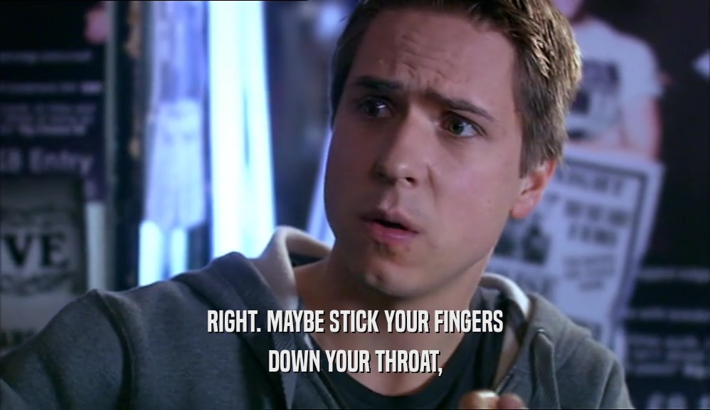 RIGHT. MAYBE STICK YOUR FINGERS DOWN YOUR THROAT, 