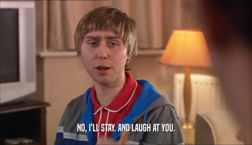 NO, I'LL STAY. AND LAUGH AT YOU.  