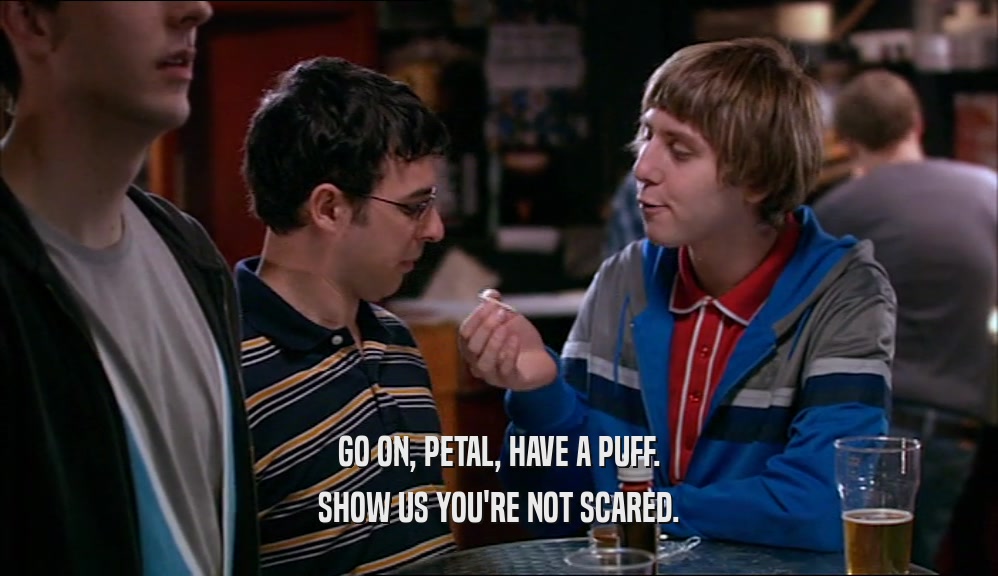 GO ON, PETAL, HAVE A PUFF. SHOW US YOU'RE NOT SCARED. 