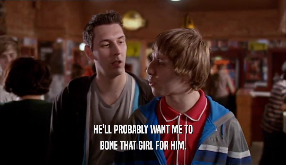 HE'LL PROBABLY WANT ME TO BONE THAT GIRL FOR HIM. 