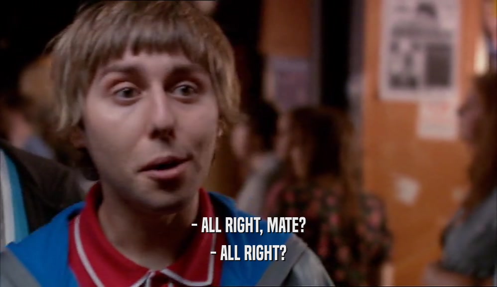 - ALL RIGHT, MATE? - ALL RIGHT? 