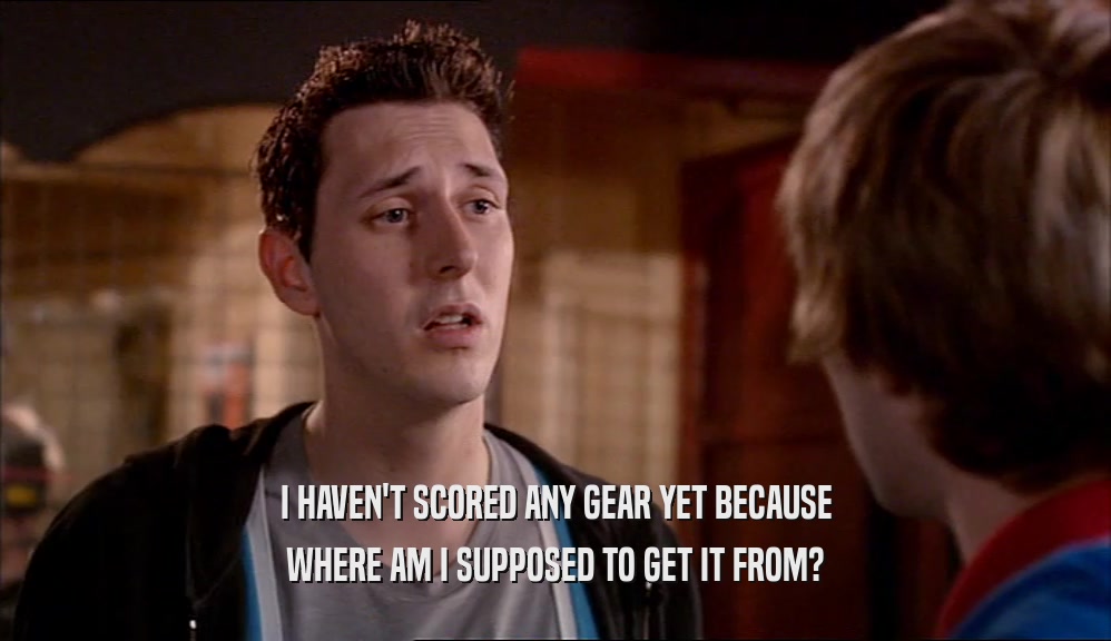 I HAVEN'T SCORED ANY GEAR YET BECAUSE WHERE AM I SUPPOSED TO GET IT FROM? 