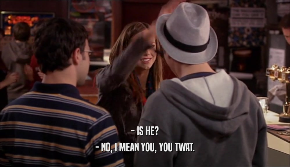 - IS HE? - NO, I MEAN YOU, YOU TWAT. 