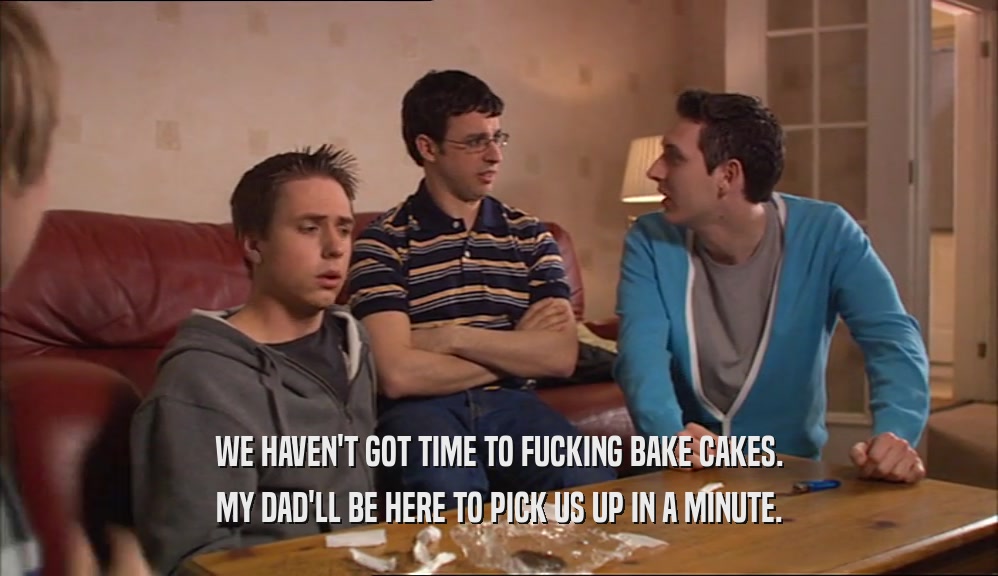 WE HAVEN'T GOT TIME TO FUCKING BAKE CAKES. MY DAD'LL BE HERE TO PICK US UP IN A MINUTE. 