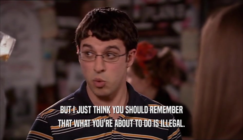 BUT I JUST THINK YOU SHOULD REMEMBER
 THAT WHAT YOU'RE ABOUT TO DO IS ILLEGAL.
 
