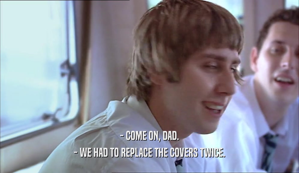 - COME ON, DAD. - WE HAD TO REPLACE THE COVERS TWICE. 