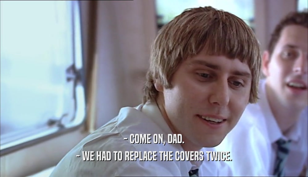 - COME ON, DAD. - WE HAD TO REPLACE THE COVERS TWICE. 