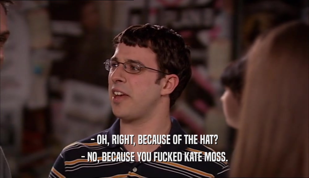 - OH, RIGHT, BECAUSE OF THE HAT? - NO, BECAUSE YOU FUCKED KATE MOSS. 