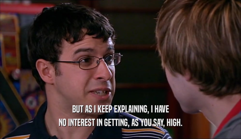 BUT AS I KEEP EXPLAINING, I HAVE NO INTEREST IN GETTING, AS YOU SAY, HIGH. 