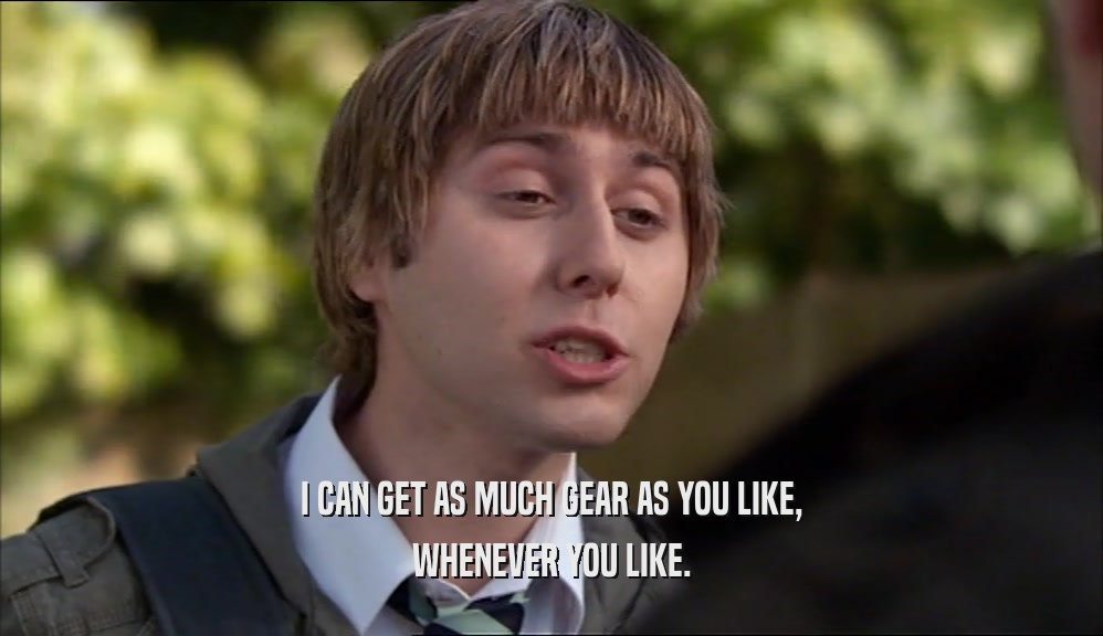 I CAN GET AS MUCH GEAR AS YOU LIKE, WHENEVER YOU LIKE. 