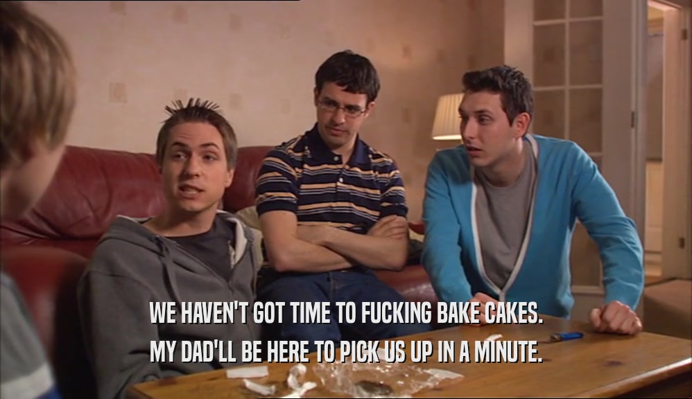 WE HAVEN'T GOT TIME TO FUCKING BAKE CAKES. MY DAD'LL BE HERE TO PICK US UP IN A MINUTE. 
