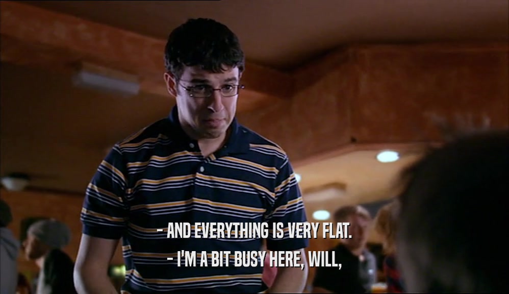 - AND EVERYTHING IS VERY FLAT. - I'M A BIT BUSY HERE, WILL, 
