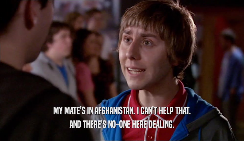 MY MATE'S IN AFGHANISTAN. I CAN'T HELP THAT. AND THERE'S NO-ONE HERE DEALING. 