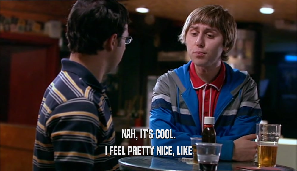 NAH, IT'S COOL. I FEEL PRETTY NICE, LIKE 