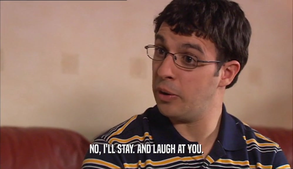 NO, I'LL STAY. AND LAUGH AT YOU.  