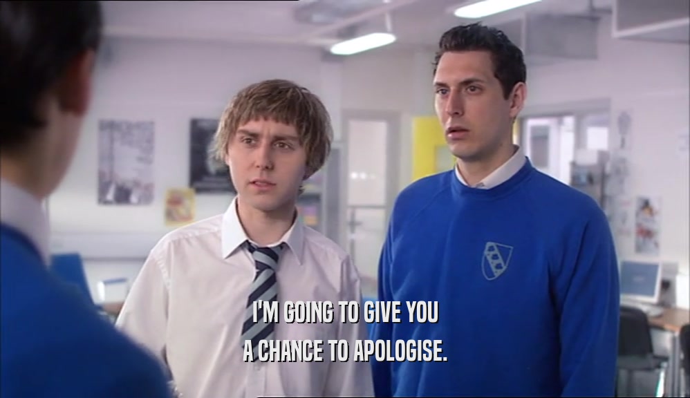 I'M GOING TO GIVE YOU A CHANCE TO APOLOGISE. 