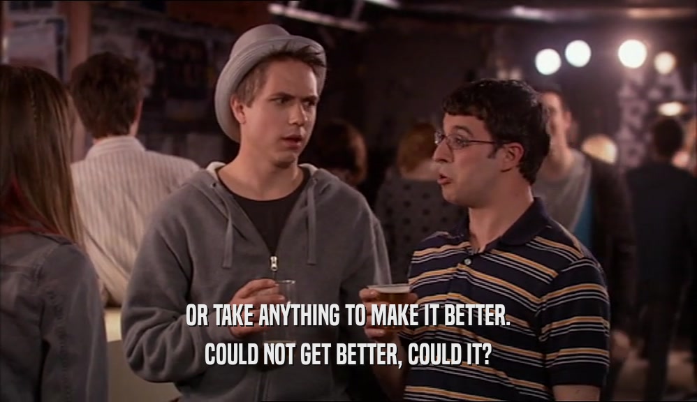 OR TAKE ANYTHING TO MAKE IT BETTER. COULD NOT GET BETTER, COULD IT? 