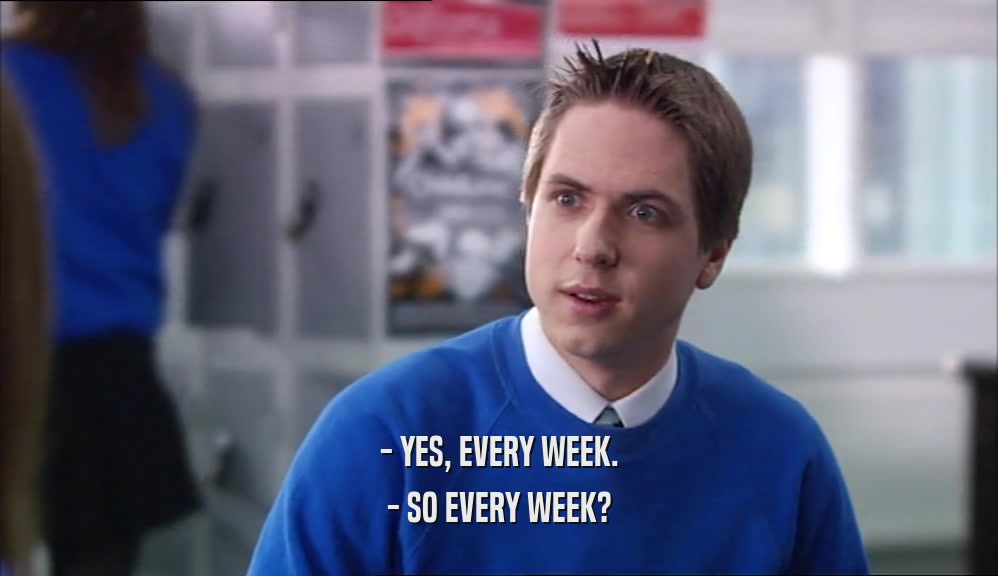 - YES, EVERY WEEK.
 - SO EVERY WEEK?
 