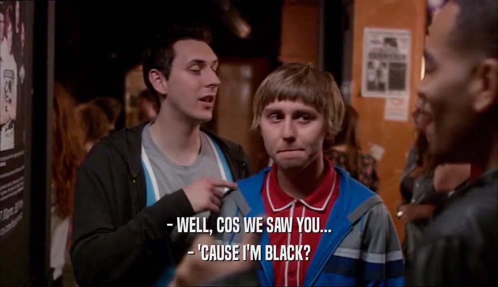 - WELL, COS WE SAW YOU... - 'CAUSE I'M BLACK? 